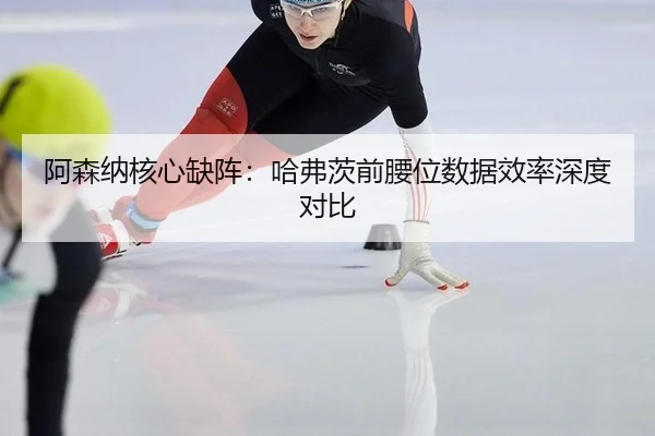 阿森纳核心缺阵：哈弗茨前腰位数据效率深度对比